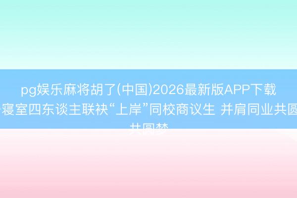 pg娱乐麻将胡了(中国)2026最新版APP下载 一寝室四东谈主联袂“上岸”同校商议生 并肩同业共圆梦
