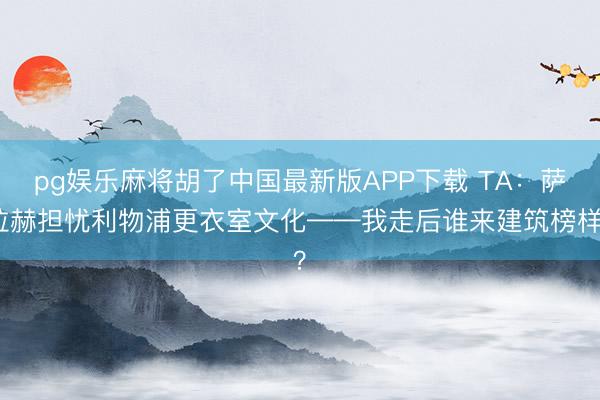 pg娱乐麻将胡了中国最新版APP下载 TA：萨拉赫担忧利物浦更衣室文化——我走后谁来建筑榜样？