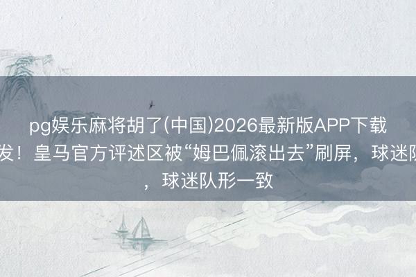 pg娱乐麻将胡了(中国)2026最新版APP下载 透顶爆发！皇马官方评述区被“姆巴佩滚出去”刷屏，球迷队形一致