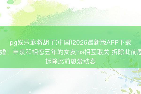 pg娱乐麻将胡了(中国)2026最新版APP下载 疑似离婚！申京和相恋五年的女友Ins相互取关 拆除此前恩爱动态