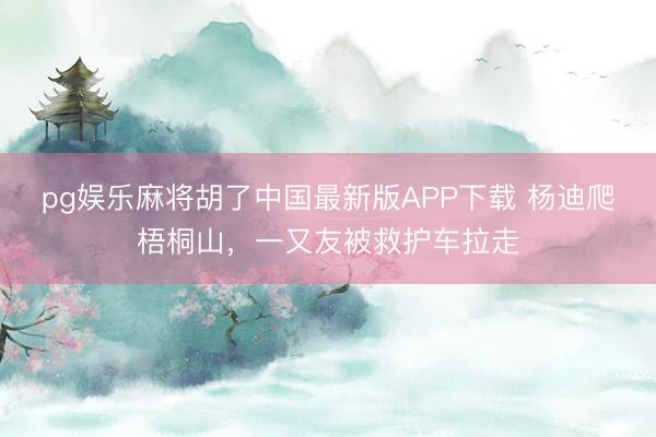 pg娱乐麻将胡了中国最新版APP下载 杨迪爬梧桐山，一又友被救护车拉走