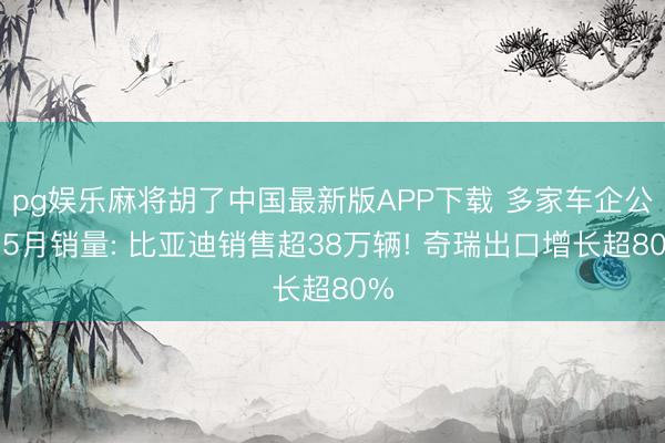 pg娱乐麻将胡了中国最新版APP下载 多家车企公布5月销量: 比亚迪销售超38万辆! 奇瑞出口增长超80%