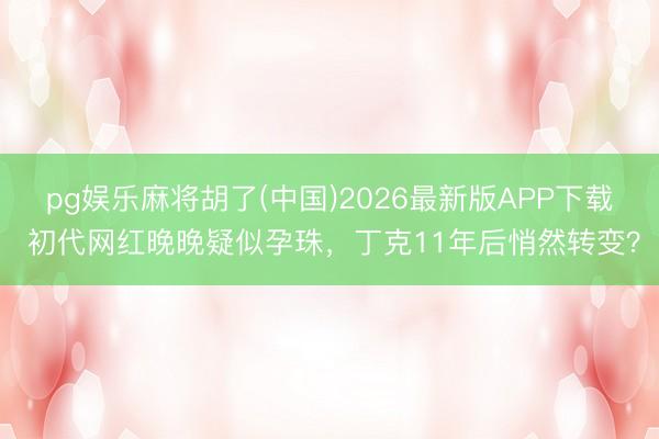 pg娱乐麻将胡了(中国)2026最新版APP下载 初代网红晚晚疑似孕珠，丁克11年后悄然转变？