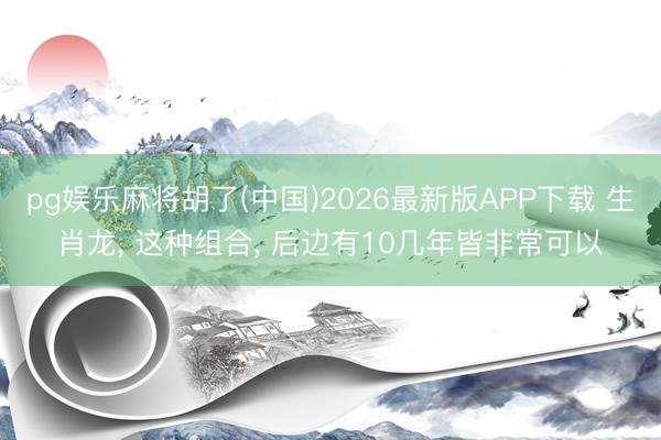 pg娱乐麻将胡了(中国)2026最新版APP下载 生肖龙， 这种组合， 后边有10几年皆非常可以