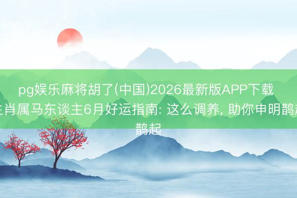 pg娱乐麻将胡了(中国)2026最新版APP下载 生肖属马东谈主6月好运指南: 这么调养， 助你申明鹊起