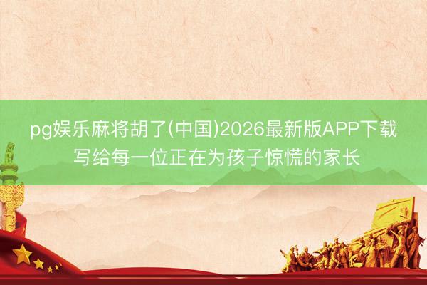 pg娱乐麻将胡了(中国)2026最新版APP下载 写给每一位正在为孩子惊慌的家长