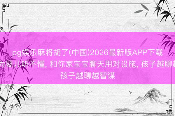 pg娱乐麻将胡了(中国)2026最新版APP下载 别认为婴儿听不懂， 和你家宝宝聊天用对设施， 孩子越聊越智谋