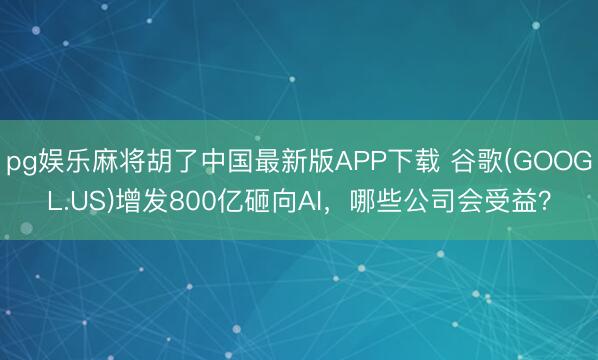 pg娱乐麻将胡了中国最新版APP下载 谷歌(GOOGL.US)增发800亿砸向AI，哪些公司会受益？