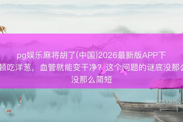 pg娱乐麻将胡了(中国)2026最新版APP下载 顿顿吃洋葱，血管就能变干净？这个问题的谜底没那么简短