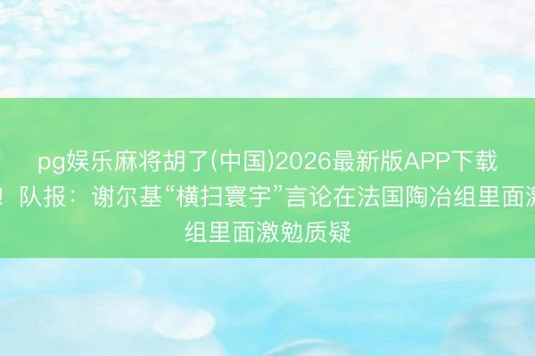 pg娱乐麻将胡了(中国)2026最新版APP下载 太年青！队报：谢尔基“横扫寰宇”言论在法国陶冶组里面激勉质疑