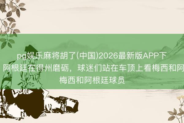 pg娱乐麻将胡了(中国)2026最新版APP下载 狂热!阿根廷在得州磨砺,球迷们站在车顶上看梅西和阿根廷球员