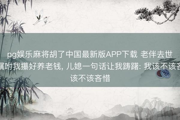 pg娱乐麻将胡了中国最新版APP下载 老伴去世前嘱咐我攥好养老钱， 儿媳一句话让我踌躇: 我该不该吝惜