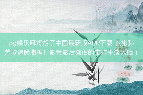 pg娱乐麻将胡了中国最新版APP下载 玄彬孙艺珍遮脸撒糖！影帝影后鸳侣的带娃平淡太戳了