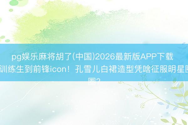 pg娱乐麻将胡了(中国)2026最新版APP下载 从训练生到前锋icon！孔雪儿白裙造型凭啥征服明星圈？