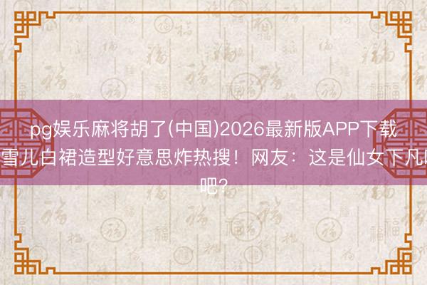 pg娱乐麻将胡了(中国)2026最新版APP下载 孔雪儿白裙造型好意思炸热搜！网友：这是仙女下凡吧？