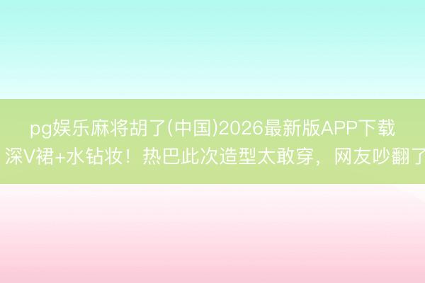 pg娱乐麻将胡了(中国)2026最新版APP下载 深V裙+水钻妆！热巴此次造型太敢穿，网友吵翻了