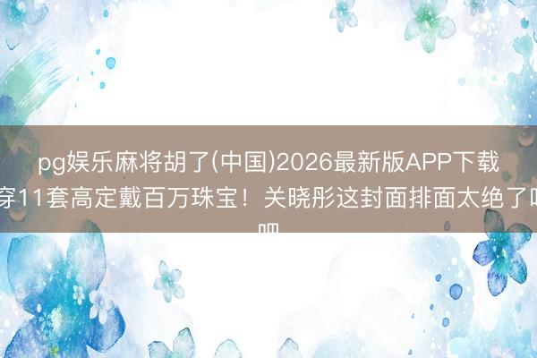 pg娱乐麻将胡了(中国)2026最新版APP下载 穿11套高定戴百万珠宝！关晓彤这封面排面太绝了吧