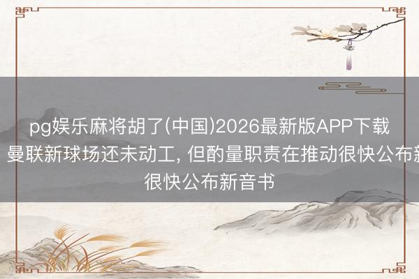 pg娱乐麻将胡了(中国)2026最新版APP下载 曼晚: 曼联新球场还未动工， 但酌量职责在推动很快公布新音书