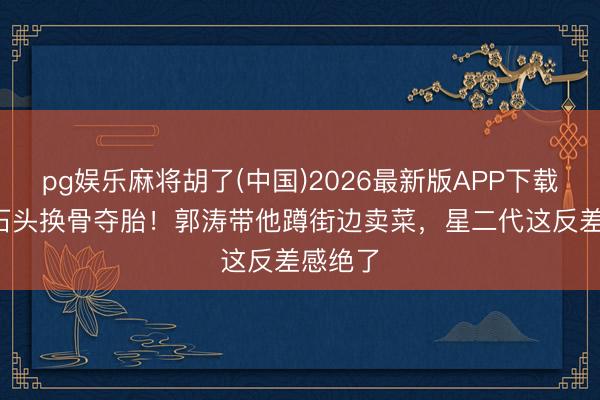 pg娱乐麻将胡了(中国)2026最新版APP下载 19岁石头换骨夺胎！郭涛带他蹲街边卖菜，星二代这反差感绝了