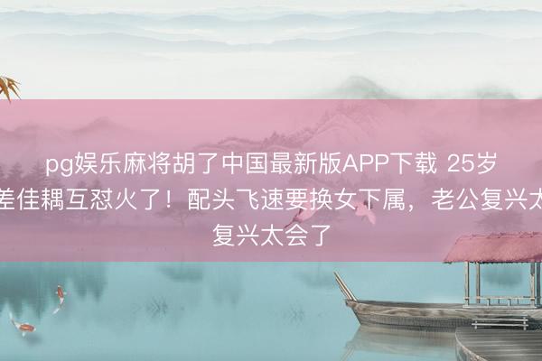 pg娱乐麻将胡了中国最新版APP下载 25岁年岁差佳耦互怼火了！配头飞速要换女下属，老公复兴太会了