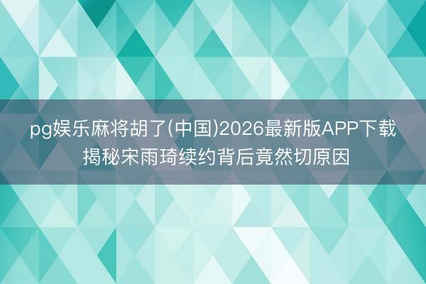 pg娱乐麻将胡了(中国)2026最新版APP下载 揭秘宋雨琦续约背后竟然切原因
