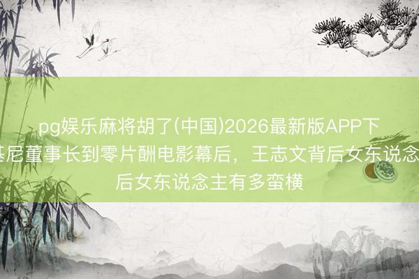 pg娱乐麻将胡了(中国)2026最新版APP下载 从兰博基尼董事长到零片酬电影幕后，王志文背后女东说念主有多蛮横