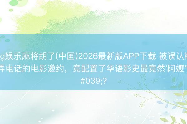 pg娱乐麻将胡了(中国)2026最新版APP下载 被误认糊弄电话的电影邀约，竟配置了华语影史最竟然'阿嬷'？