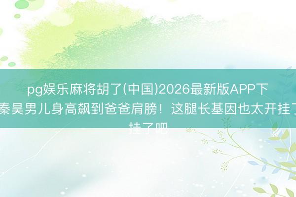 pg娱乐麻将胡了(中国)2026最新版APP下载 秦昊男儿身高飙到爸爸肩膀！这腿长基因也太开挂了吧