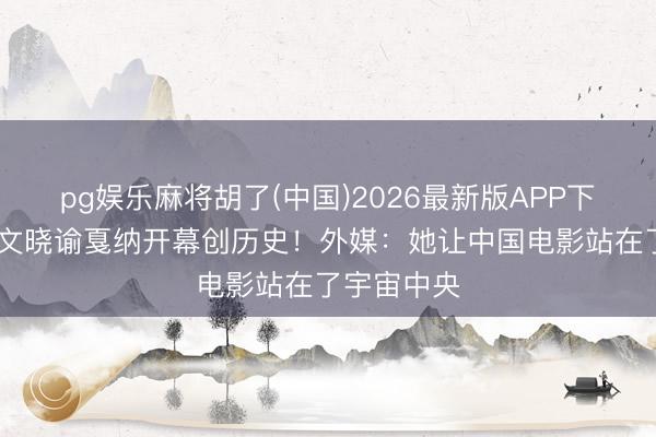 pg娱乐麻将胡了(中国)2026最新版APP下载 巩俐汉文晓谕戛纳开幕创历史！外媒：她让中国电影站在了宇宙中央