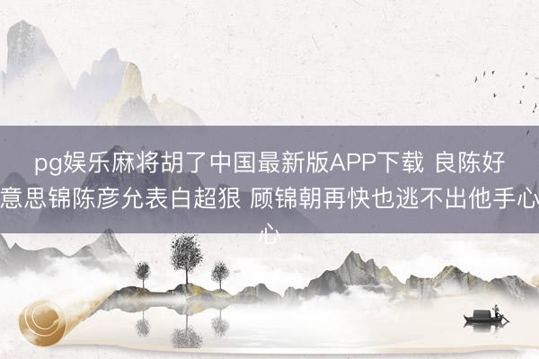pg娱乐麻将胡了中国最新版APP下载 良陈好意思锦陈彦允表白超狠 顾锦朝再快也逃不出他手心