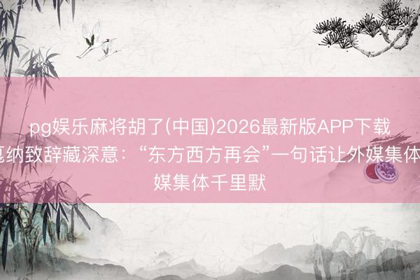 pg娱乐麻将胡了(中国)2026最新版APP下载 巩俐戛纳致辞藏深意：“东方西方再会”一句话让外媒集体千里默