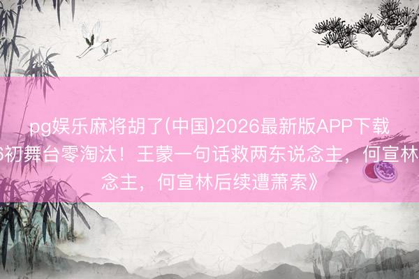 pg娱乐麻将胡了(中国)2026最新版APP下载 《乘风2026初舞台零淘汰！王蒙一句话救两东说念主，何宣林后续遭萧索》