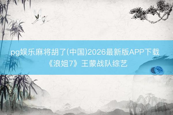 pg娱乐麻将胡了(中国)2026最新版APP下载 《浪姐7》王蒙战队综艺