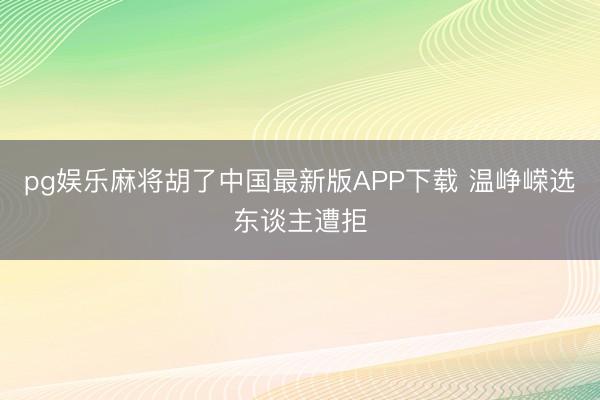 pg娱乐麻将胡了中国最新版APP下载 温峥嵘选东谈主遭拒