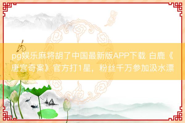 pg娱乐麻将胡了中国最新版APP下载 白鹿《唐宫奇案》官方打1星，粉丝千万参加汲水漂