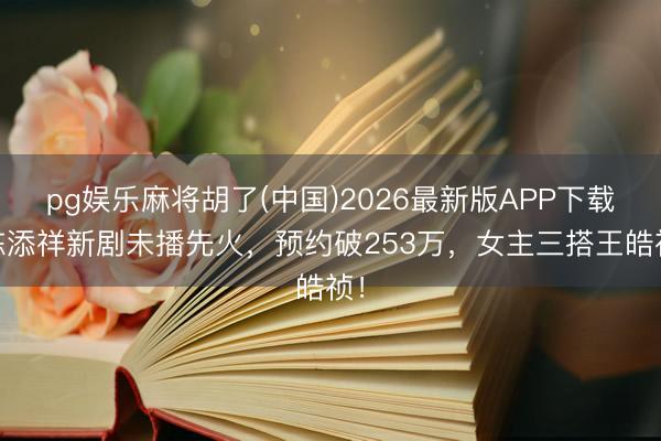 pg娱乐麻将胡了(中国)2026最新版APP下载 陈添祥新剧未播先火，预约破253万，女主三搭王皓祯！