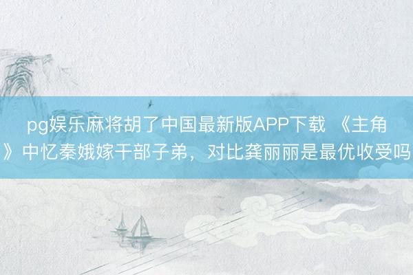 pg娱乐麻将胡了中国最新版APP下载 《主角》中忆秦娥嫁干部子弟，对比龚丽丽是最优收受吗