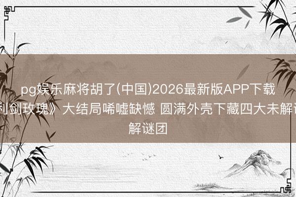 pg娱乐麻将胡了(中国)2026最新版APP下载 《利剑玫瑰》大结局唏嘘缺憾 圆满外壳下藏四大未解谜团