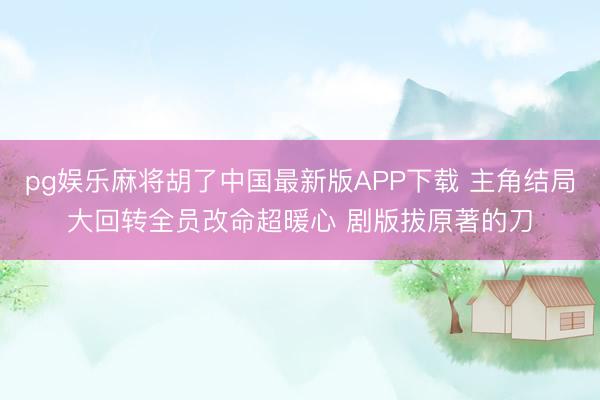 pg娱乐麻将胡了中国最新版APP下载 主角结局大回转全员改命超暖心 剧版拔原著的刀