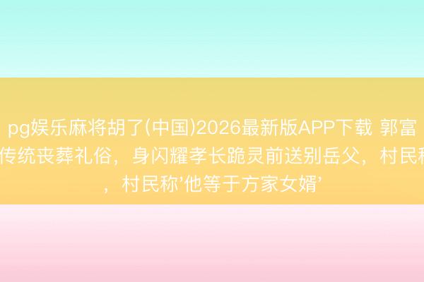 pg娱乐麻将胡了(中国)2026最新版APP下载 郭富城在安徽泾县罢免传统丧葬礼俗，身闪耀孝长跪灵前送别岳父，村民称'他等于方家女婿'