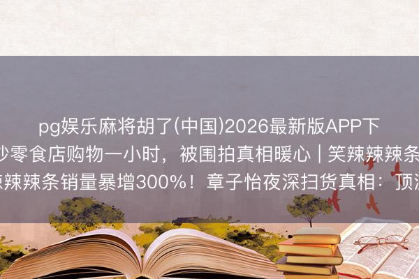 pg娱乐麻将胡了(中国)2026最新版APP下载 章子怡被偶遇在长沙零食店购物一小时，被围拍真相暖心 | 笑辣辣辣条销量暴增300%！章子怡夜深扫货真相：顶流也爱土味零食