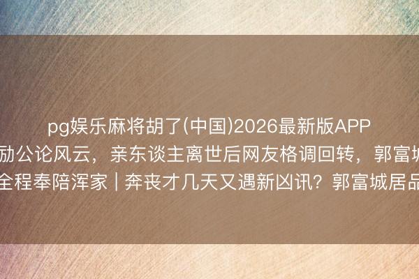 pg娱乐麻将胡了(中国)2026最新版APP下载 方媛因综艺争议激励公论风云，亲东谈主离世后网友格调回转，郭富城暂停职责全程奉陪浑家 | 奔丧才几天又遇新凶讯？郭富城居品城紧捏方媛手，网友：此次我站天王