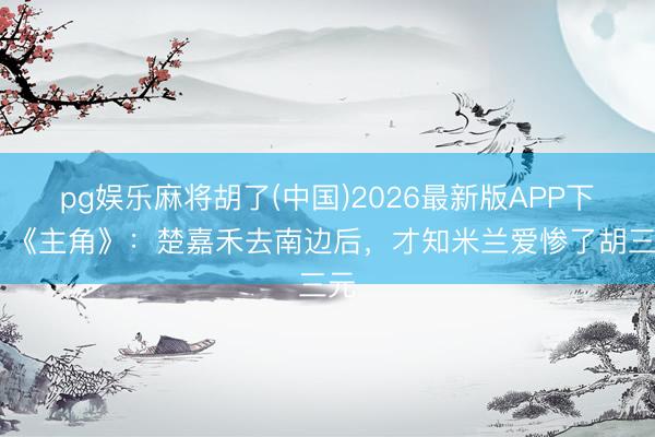 pg娱乐麻将胡了(中国)2026最新版APP下载 《主角》：楚嘉禾去南边后，才知米兰爱惨了胡三元