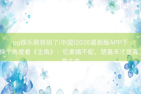 pg娱乐麻将胡了(中国)2026最新版APP下载 换个角度看《主角》：忆秦娥不配，楚嘉禾才是真主角