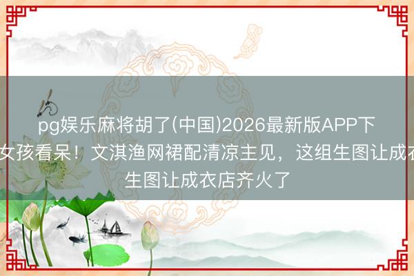 pg娱乐麻将胡了(中国)2026最新版APP下载 三四线女孩看呆！文淇渔网裙配清凉主见，这组生图让成衣店齐火了