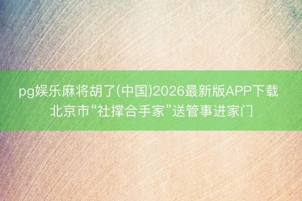 pg娱乐麻将胡了(中国)2026最新版APP下载 北京市“社撑合手家”送管事进家门