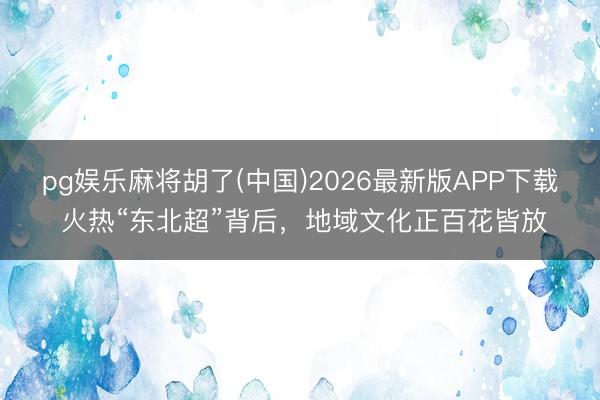 pg娱乐麻将胡了(中国)2026最新版APP下载 火热“东北超”背后，地域文化正百花皆放