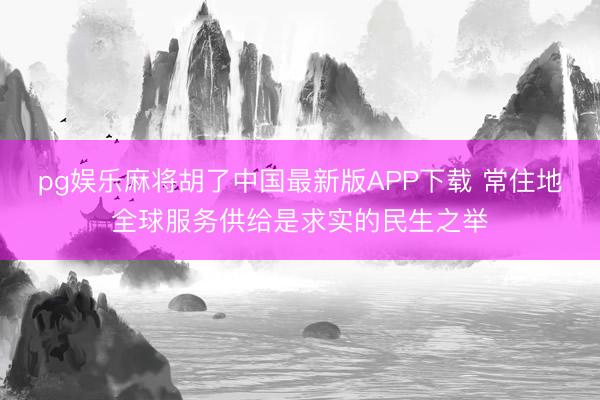 pg娱乐麻将胡了中国最新版APP下载 常住地全球服务供给是求实的民生之举