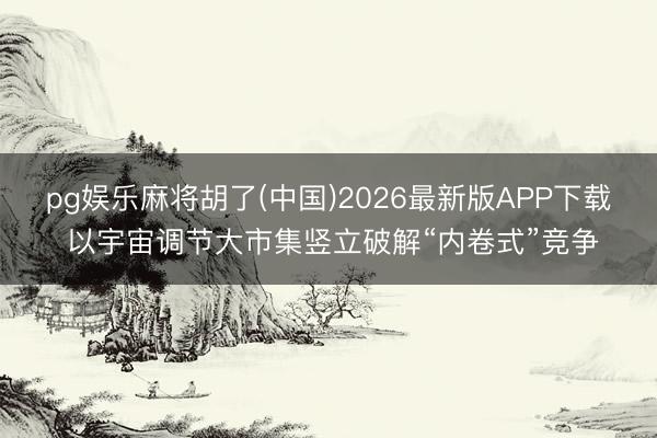 pg娱乐麻将胡了(中国)2026最新版APP下载 以宇宙调节大市集竖立破解“内卷式”竞争