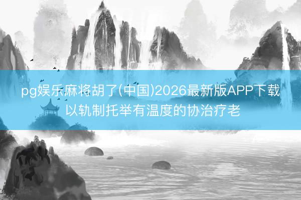 pg娱乐麻将胡了(中国)2026最新版APP下载 以轨制托举有温度的协治疗老